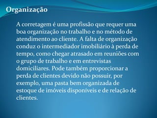 Organização
A corretagem é uma profissão que requer uma
boa organização no trabalho e no método de
atendimento ao cliente. A falta de organização
conduz o intermediador imobiliário à perda de
tempo, como chegar atrasado em reuniões com
o grupo de trabalho e em entrevistas
domiciliares. Pode também proporcionar a
perda de clientes devido não possuir, por
exemplo, uma pasta bem organizada de
estoque de imóveis disponíveis e de relação de
clientes.
 