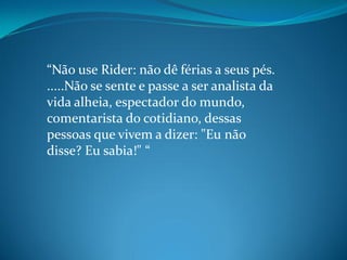 “Não use Rider: não dê férias a seus pés.
.....Não se sente e passe a ser analista da
vida alheia, espectador do mundo,
comentarista do cotidiano, dessas
pessoas que vivem a dizer: "Eu não
disse? Eu sabia!" “
 
