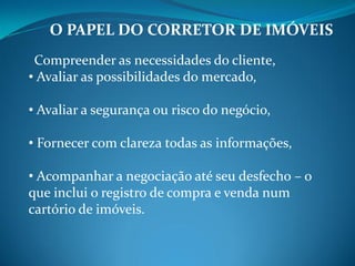 O PAPEL DO CORRETOR DE IMÓVEIS
Compreender as necessidades do cliente,
• Avaliar as possibilidades do mercado,
• Avaliar a segurança ou risco do negócio,
• Fornecer com clareza todas as informações,
• Acompanhar a negociação até seu desfecho – o
que inclui o registro de compra e venda num
cartório de imóveis.
 