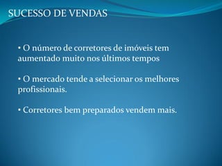 SUCESSO DE VENDAS
• O número de corretores de imóveis tem
aumentado muito nos últimos tempos
• O mercado tende a selecionar os melhores
profissionais.
• Corretores bem preparados vendem mais.
 