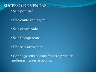 SUCESSO DE VENDAS
• Seja pontual.
• Não conte vantagem.
• Seja organizado.
• Seja Competente.
• Não seja arrogante.
• Conheça seus pontos fracos e procure
melhorar nesses aspectos.
 