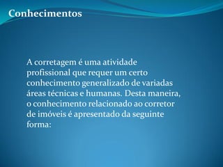 Conhecimentos
A corretagem é uma atividade
profissional que requer um certo
conhecimento generalizado de variadas
áreas técnicas e humanas. Desta maneira,
o conhecimento relacionado ao corretor
de imóveis é apresentado da seguinte
forma:
 