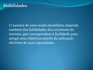 Habilidades
O sucesso de uma venda imobiliária depende
também das habilidades dos corretores de
imóveis, que correspondem à facilidade para
atingir seus objetivos através da utilização
eficiente de suas capacidades.
 
