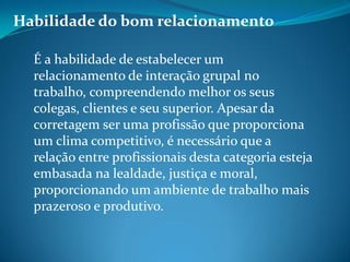 Habilidade do bom relacionamento
É a habilidade de estabelecer um
relacionamento de interação grupal no
trabalho, compreendendo melhor os seus
colegas, clientes e seu superior. Apesar da
corretagem ser uma profissão que proporciona
um clima competitivo, é necessário que a
relação entre profissionais desta categoria esteja
embasada na lealdade, justiça e moral,
proporcionando um ambiente de trabalho mais
prazeroso e produtivo.
 
