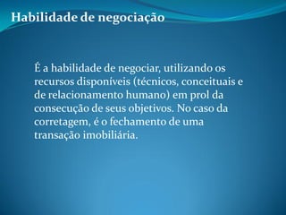 Habilidade de negociação
É a habilidade de negociar, utilizando os
recursos disponíveis (técnicos, conceituais e
de relacionamento humano) em prol da
consecução de seus objetivos. No caso da
corretagem, é o fechamento de uma
transação imobiliária.
 