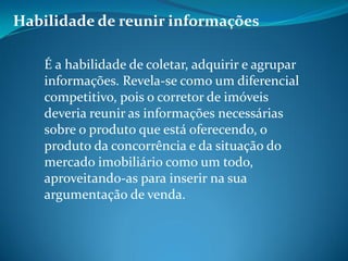 Habilidade de reunir informações
É a habilidade de coletar, adquirir e agrupar
informações. Revela-se como um diferencial
competitivo, pois o corretor de imóveis
deveria reunir as informações necessárias
sobre o produto que está oferecendo, o
produto da concorrência e da situação do
mercado imobiliário como um todo,
aproveitando-as para inserir na sua
argumentação de venda.
 
