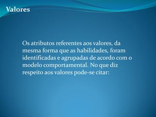 Valores
Os atributos referentes aos valores, da
mesma forma que as habilidades, foram
identificadas e agrupadas de acordo com o
modelo comportamental. No que diz
respeito aos valores pode-se citar:
 