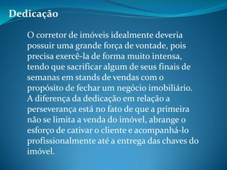 Dedicação
O corretor de imóveis idealmente deveria
possuir uma grande força de vontade, pois
precisa exercê-la de forma muito intensa,
tendo que sacrificar algum de seus finais de
semanas em stands de vendas com o
propósito de fechar um negócio imobiliário.
A diferença da dedicação em relação a
perseverança está no fato de que a primeira
não se limita a venda do imóvel, abrange o
esforço de cativar o cliente e acompanhá-lo
profissionalmente até a entrega das chaves do
imóvel.
 