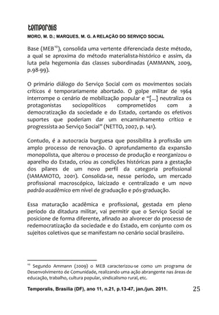 MORO, M. D.; MARQUES, M. G. A RELAÇÃO DO SERVIÇO SOCIAL
Temporalis, Brasilia (DF), ano 11, n.21, p.13-47, jan./jun. 2011. 25
Base (MEB10
), consolida uma vertente diferenciada deste método,
a qual se aproxima do método materialista-histórico e assim, da
luta pela hegemonia das classes subordinadas (AMMANN, 2009,
p.98-99).
O primário diálogo do Serviço Social com os movimentos sociais
críticos é temporariamente abortado. O golpe militar de 1964
interrompe o cenário de mobilização popular e “[...] neutraliza os
protagonistas sociopolíticos comprometidos com a
democratização da sociedade e do Estado, cortando os efetivos
suportes que poderiam dar um encaminhamento crítico e
progressista ao Serviço Social” (NETTO, 2007, p. 141).
Contudo, é a autocracia burguesa que possibilita à profissão um
amplo processo de renovação. O aprofundamento da expansão
monopolista, que alterou o processo de produção e reorganizou o
aparelho do Estado, criou as condições históricas para a gestação
dos pilares de um novo perfil da categoria profissional
(IAMAMOTO, 2001). Consolida-se, nesse período, um mercado
profissional macroscópico, laicizado e centralizado e um novo
padrão acadêmico em nível de graduação e pós-graduação.
Essa maturação acadêmica e profissional, gestada em pleno
período da ditadura militar, vai permitir que o Serviço Social se
posicione de forma diferente, afinado ao alvorecer do processo de
redemocratização da sociedade e do Estado, em conjunto com os
sujeitos coletivos que se manifestam no cenário social brasileiro.
10
Segundo Ammann (2009) o MEB caracterizou-se como um programa de
Desenvolvimento de Comunidade, realizando uma ação abrangente nas áreas de
educação, trabalho, cultura popular, sindicalismo rural, etc.
 