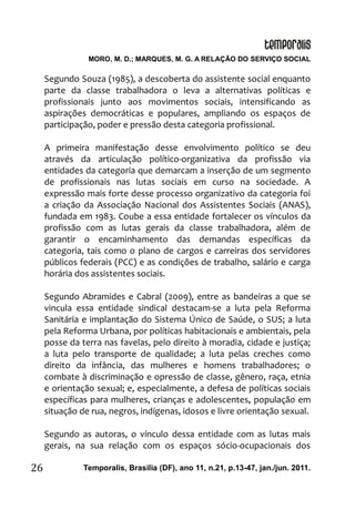 MORO, M. D.; MARQUES, M. G. A RELAÇÃO DO SERVIÇO SOCIAL
Temporalis, Brasilia (DF), ano 11, n.21, p.13-47, jan./jun. 2011.26
Segundo Souza (1985), a descoberta do assistente social enquanto
parte da classe trabalhadora o leva a alternativas políticas e
profissionais junto aos movimentos sociais, intensificando as
aspirações democráticas e populares, ampliando os espaços de
participação, poder e pressão desta categoria profissional.
A primeira manifestação desse envolvimento político se deu
através da articulação político-organizativa da profissão via
entidades da categoria que demarcam a inserção de um segmento
de profissionais nas lutas sociais em curso na sociedade. A
expressão mais forte desse processo organizativo da categoria foi
a criação da Associação Nacional dos Assistentes Sociais (ANAS),
fundada em 1983. Coube a essa entidade fortalecer os vínculos da
profissão com as lutas gerais da classe trabalhadora, além de
garantir o encaminhamento das demandas específicas da
categoria, tais como o plano de cargos e carreiras dos servidores
públicos federais (PCC) e as condições de trabalho, salário e carga
horária dos assistentes sociais.
Segundo Abramides e Cabral (2009), entre as bandeiras a que se
vincula essa entidade sindical destacam-se a luta pela Reforma
Sanitária e implantação do Sistema Único de Saúde, o SUS; a luta
pela Reforma Urbana, por políticas habitacionais e ambientais, pela
posse da terra nas favelas, pelo direito à moradia, cidade e justiça;
a luta pelo transporte de qualidade; a luta pelas creches como
direito da infância, das mulheres e homens trabalhadores; o
combate à discriminação e opressão de classe, gênero, raça, etnia
e orientação sexual; e, especialmente, a defesa de políticas sociais
específicas para mulheres, crianças e adolescentes, população em
situação de rua, negros, indígenas, idosos e livre orientação sexual.
Segundo as autoras, o vínculo dessa entidade com as lutas mais
gerais, na sua relação com os espaços sócio-ocupacionais dos
 