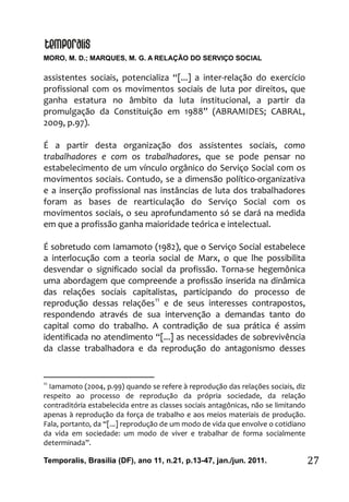 MORO, M. D.; MARQUES, M. G. A RELAÇÃO DO SERVIÇO SOCIAL
Temporalis, Brasilia (DF), ano 11, n.21, p.13-47, jan./jun. 2011. 27
assistentes sociais, potencializa “[...] a inter-relação do exercício
profissional com os movimentos sociais de luta por direitos, que
ganha estatura no âmbito da luta institucional, a partir da
promulgação da Constituição em 1988” (ABRAMIDES; CABRAL,
2009, p.97).
É a partir desta organização dos assistentes sociais, como
trabalhadores e com os trabalhadores, que se pode pensar no
estabelecimento de um vínculo orgânico do Serviço Social com os
movimentos sociais. Contudo, se a dimensão político-organizativa
e a inserção profissional nas instâncias de luta dos trabalhadores
foram as bases de rearticulação do Serviço Social com os
movimentos sociais, o seu aprofundamento só se dará na medida
em que a profissão ganha maioridade teórica e intelectual.
É sobretudo com Iamamoto (1982), que o Serviço Social estabelece
a interlocução com a teoria social de Marx, o que lhe possibilita
desvendar o significado social da profissão. Torna-se hegemônica
uma abordagem que compreende a profissão inserida na dinâmica
das relações sociais capitalistas, participando do processo de
reprodução dessas relações11
e de seus interesses contrapostos,
respondendo através de sua intervenção a demandas tanto do
capital como do trabalho. A contradição de sua prática é assim
identificada no atendimento “[...] as necessidades de sobrevivência
da classe trabalhadora e da reprodução do antagonismo desses
11
Iamamoto (2004, p.99) quando se refere à reprodução das relações sociais, diz
respeito ao processo de reprodução da própria sociedade, da relação
contraditória estabelecida entre as classes sociais antagônicas, não se limitando
apenas à reprodução da força de trabalho e aos meios materiais de produção.
Fala, portanto, da “[...] reprodução de um modo de vida que envolve o cotidiano
da vida em sociedade: um modo de viver e trabalhar de forma socialmente
determinada”.
 