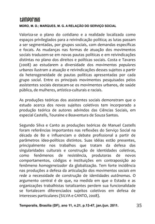 MORO, M. D.; MARQUES, M. G. A RELAÇÃO DO SERVIÇO SOCIAL
Temporalis, Brasilia (DF), ano 11, n.21, p.13-47, jan./jun. 2011. 35
Valoriza-se o plano do cotidiano e a realidade localizada como
espaços privilegiados para a reivindicação política; as lutas passam
a ser segmentadas, por grupos sociais, com demandas específicas
e focais. As mudanças nas formas de atuação dos movimentos
sociais traduzem-se em novas pautas políticas e em reivindicações
distintas no plano dos direitos e políticas sociais. Costa e Tavares
(2008) ao estudarem a diversidade dos movimentos populares
urbanos ilustram a atuação e reivindicações desses sujeitos a partir
da heterogeneidade de pautas políticas apresentadas por cada
grupo social. Entre os principais movimentos pesquisados pelos
assistentes sociais destacam-se os movimentos urbanos, de saúde
pública, de mulheres, artístico-culturais e raciais.
As produções teóricas dos assistentes sociais demonstram que o
estudo acerca dos novos sujeitos coletivos tem incorporado a
produção teórica de autores advindos das Ciências Sociais, em
especial Castells, Touraine e Boaventura de Souza Santos.
Segundo Silva e Canto as produções teóricas de Manuel Castells
foram referências importantes nas reflexões do Serviço Social na
década de 80 e influenciam o debate profissional a partir de
parâmetros ídeo-políticos distintos. Suas idéias estão presentes,
principalmente nos trabalhos que tratam da defesa das
singularidades culturais e construção de identidades coletivas,
como fenômenos de resistência, produtoras de novos
comportamentos, códigos e instituições em contraposição ao
fenômeno homogeneizador da globalização. Tem forte incidência
nas produções a defesa da articulação dos movimentos sociais em
rede a necessidade de construção de identidades autônomas. O
argumento central é de que, na medida em que o Estado e as
organizações trabalhistas totalizantes perdem sua funcionalidade
se fortalecem diferenciados sujeitos coletivos em defesa de
interesses particulares (SILVA e CANTO, 2008).
 