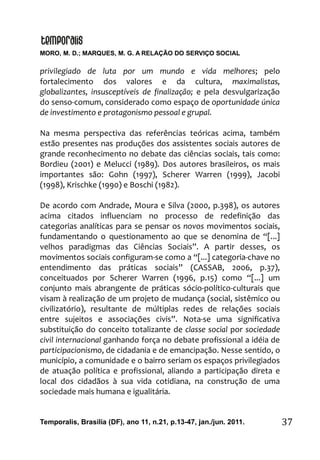 MORO, M. D.; MARQUES, M. G. A RELAÇÃO DO SERVIÇO SOCIAL
Temporalis, Brasilia (DF), ano 11, n.21, p.13-47, jan./jun. 2011. 37
privilegiado de luta por um mundo e vida melhores; pelo
fortalecimento dos valores e da cultura, maximalistas,
globalizantes, insusceptíveis de finalização; e pela desvulgarização
do senso-comum, considerado como espaço de oportunidade única
de investimento e protagonismo pessoal e grupal.
Na mesma perspectiva das referências teóricas acima, também
estão presentes nas produções dos assistentes sociais autores de
grande reconhecimento no debate das ciências sociais, tais como:
Bordieu (2001) e Melucci (1989). Dos autores brasileiros, os mais
importantes são: Gohn (1997), Scherer Warren (1999), Jacobi
(1998), Krischke (1990) e Boschi (1982).
De acordo com Andrade, Moura e Silva (2000, p.398), os autores
acima citados influenciam no processo de redefinição das
categorias analíticas para se pensar os novos movimentos sociais,
fundamentando o questionamento ao que se denomina de “[...]
velhos paradigmas das Ciências Sociais”. A partir desses, os
movimentos sociais configuram-se como a “[...] categoria-chave no
entendimento das práticas sociais” (CASSAB, 2006, p.37),
conceituados por Scherer Warren (1996, p.15) como “[...] um
conjunto mais abrangente de práticas sócio-político-culturais que
visam à realização de um projeto de mudança (social, sistêmico ou
civilizatório), resultante de múltiplas redes de relações sociais
entre sujeitos e associações civis”. Nota-se uma significativa
substituição do conceito totalizante de classe social por sociedade
civil internacional ganhando força no debate profissional a idéia de
participacionismo, de cidadania e de emancipação. Nesse sentido, o
município, a comunidade e o bairro seriam os espaços privilegiados
de atuação política e profissional, aliando a participação direta e
local dos cidadãos à sua vida cotidiana, na construção de uma
sociedade mais humana e igualitária.
 