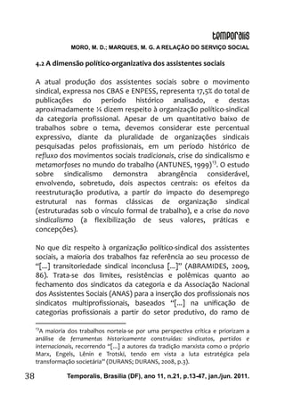 MORO, M. D.; MARQUES, M. G. A RELAÇÃO DO SERVIÇO SOCIAL
Temporalis, Brasilia (DF), ano 11, n.21, p.13-47, jan./jun. 2011.38
4.2 A dimensão político-organizativa dos assistentes sociais
A atual produção dos assistentes sociais sobre o movimento
sindical, expressa nos CBAS e ENPESS, representa 17,5% do total de
publicações do período histórico analisado, e destas
aproximadamente ¼ dizem respeito à organização político-sindical
da categoria profissional. Apesar de um quantitativo baixo de
trabalhos sobre o tema, devemos considerar este percentual
expressivo, diante da pluralidade de organizações sindicais
pesquisadas pelos profissionais, em um período histórico de
refluxo dos movimentos sociais tradicionais, crise do sindicalismo e
metamorfoses no mundo do trabalho (ANTUNES, 1999)13
. O estudo
sobre sindicalismo demonstra abrangência considerável,
envolvendo, sobretudo, dois aspectos centrais: os efeitos da
reestruturação produtiva, a partir do impacto do desemprego
estrutural nas formas clássicas de organização sindical
(estruturadas sob o vínculo formal de trabalho), e a crise do novo
sindicalismo (a flexibilização de seus valores, práticas e
concepções).
No que diz respeito à organização político-sindical dos assistentes
sociais, a maioria dos trabalhos faz referência ao seu processo de
“[...] transitoriedade sindical inconclusa [...]” (ABRAMIDES, 2009,
86). Trata-se dos limites, resistências e polêmicas quanto ao
fechamento dos sindicatos da categoria e da Associação Nacional
dos Assistentes Sociais (ANAS) para a inserção dos profissionais nos
sindicatos multiprofissionais, baseados “[...] na unificação de
categorias profissionais a partir do setor produtivo, do ramo de
13
A maioria dos trabalhos norteia-se por uma perspectiva crítica e priorizam a
análise de ferramentas historicamente construídas: sindicatos, partidos e
internacionais, recorrendo “[...] a autores da tradição marxista como o próprio
Marx, Engels, Lênin e Trotski, tendo em vista a luta estratégica pela
transformação societária” (DURANS; DURANS, 2008, p.3).
 