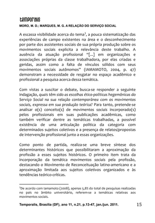 MORO, M. D.; MARQUES, M. G. A RELAÇÃO DO SERVIÇO SOCIAL
Temporalis, Brasilia (DF), ano 11, n.21, p.13-47, jan./jun. 2011. 15
A escassa visibilidade acerca do tema3
, a pouca sistematização das
experiências de campo existentes na área e o desconhecimento
por parte dos assistentes sociais de sua própria produção sobre os
movimentos sociais explicita a relevância deste trabalho. A
ausência da atuação profissional “[...] em organizações e
associações próprias da classe trabalhadora, por elas criadas e
geridas, assim como a falta de vínculos sólidos com seus
movimentos sociais autônomos” (IAMAMOTO, 2004, p. 47)
demonstram a necessidade de resgatar no espaço acadêmico e
profissional a pesquisa acerca dessa temática.
Com vistas a suscitar o debate, busca-se responder a seguinte
indagação, quais têm sido as escolhas ético-políticas hegemônicas do
Serviço Social na sua relação contemporânea com os movimentos
sociais, expressa em sua produção teórica? Para tanto, pretende-se
analisar o(s) conceito(s) de movimentos sociais incorporado(s)
pelos profissionais em suas publicações acadêmicas, como
também verificar dentre as temáticas trabalhadas, a possível
existência de uma articulação política da categoria com
determinados sujeitos coletivos e a presença de relatos/propostas
de intervenção profissional junto a essas organizações.
Como ponto de partida, realiza-se uma breve síntese dos
determinantes históricos que possibilitaram a aproximação da
profissão a esses sujeitos históricos. O primeiro item trata da
incorporação da temática movimentos sociais pela profissão,
destacando o Movimento de Reconceituação latino-americano e a
aproximação limitada aos sujeitos coletivos organizados e às
tendências teórico-críticas.
3
De acordo com Iamamoto (2008), apenas 5,8% do total de pesquisas realizadas
no país no âmbito universitário, referem-se a temáticas relativas aos
movimentos sociais.
 
