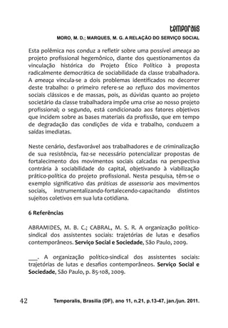MORO, M. D.; MARQUES, M. G. A RELAÇÃO DO SERVIÇO SOCIAL
Temporalis, Brasilia (DF), ano 11, n.21, p.13-47, jan./jun. 2011.42
Esta polêmica nos conduz a refletir sobre uma possível ameaça ao
projeto profissional hegemônico, diante dos questionamentos da
vinculação histórica do Projeto Ético Político à proposta
radicalmente democrática de sociabilidade da classe trabalhadora.
A ameaça vincula-se a dois problemas identificados no decorrer
deste trabalho: o primeiro refere-se ao refluxo dos movimentos
sociais clássicos e de massas, pois, as dúvidas quanto ao projeto
societário da classe trabalhadora impõe uma crise ao nosso projeto
profissional; o segundo, está condicionado aos fatores objetivos
que incidem sobre as bases materiais da profissão, que em tempo
de degradação das condições de vida e trabalho, conduzem a
saídas imediatas.
Neste cenário, desfavorável aos trabalhadores e de criminalização
de sua resistência, faz-se necessário potencializar propostas de
fortalecimento dos movimentos sociais calcadas na perspectiva
contrária à sociabilidade do capital, objetivando à viabilização
prático-política do projeto profissional. Nesta pesquisa, têm-se o
exemplo significativo das práticas de assessoria aos movimentos
sociais, instrumentalizando-fortalecendo-capacitando distintos
sujeitos coletivos em sua luta cotidiana.
6 Referências
ABRAMIDES, M. B. C.; CABRAL, M. S. R. A organização político-
sindical dos assistentes sociais: trajetórias de lutas e desafios
contemporâneos. Serviço Social e Sociedade, São Paulo, 2009.
___. A organização político-sindical dos assistentes sociais:
trajetórias de lutas e desafios contemporâneos. Serviço Social e
Sociedade, São Paulo, p. 85-108, 2009.
 