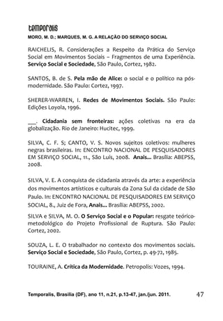 MORO, M. D.; MARQUES, M. G. A RELAÇÃO DO SERVIÇO SOCIAL
Temporalis, Brasilia (DF), ano 11, n.21, p.13-47, jan./jun. 2011. 47
RAICHELIS, R. Considerações a Respeito da Prática do Serviço
Social em Movimentos Sociais – Fragmentos de uma Experiência.
Serviço Social e Sociedade, São Paulo, Cortez, 1982.
SANTOS, B. de S. Pela mão de Alice: o social e o político na pós-
modernidade. São Paulo: Cortez, 1997.
SHERER-WARREN, I. Redes de Movimentos Sociais. São Paulo:
Edições Loyola, 1996.
___. Cidadania sem fronteiras: ações coletivas na era da
globalização. Rio de Janeiro: Hucitec, 1999.
SILVA, C. F. S; CANTO, V. S. Novos sujeitos coletivos: mulheres
negras brasileiras. In: ENCONTRO NACIONAL DE PESQUISADORES
EM SERVIÇO SOCIAL, 11., São Luís, 2008. Anais... Brasília: ABEPSS,
2008.
SILVA, V. E. A conquista de cidadania através da arte: a experiência
dos movimentos artísticos e culturais da Zona Sul da cidade de São
Paulo. In: ENCONTRO NACIONAL DE PESQUISADORES EM SERVIÇO
SOCIAL, 8., Juiz de Fora, Anais... Brasília: ABEPSS, 2002.
SILVA e SILVA, M. O. O Serviço Social e o Popular: resgate teórico-
metodológico do Projeto Profissional de Ruptura. São Paulo:
Cortez, 2002.
SOUZA, L. E. O trabalhador no contexto dos movimentos sociais.
Serviço Social e Sociedade, São Paulo, Cortez, p. 49-72, 1985.
TOURAINE, A. Crítica da Modernidade. Petropolis: Vozes, 1994.
 