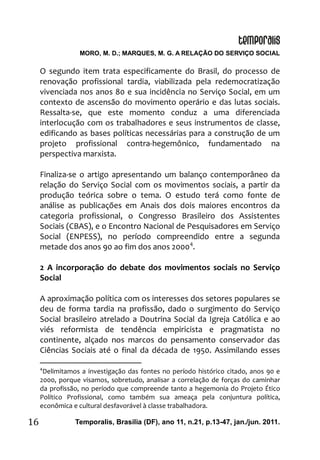 MORO, M. D.; MARQUES, M. G. A RELAÇÃO DO SERVIÇO SOCIAL
Temporalis, Brasilia (DF), ano 11, n.21, p.13-47, jan./jun. 2011.16
O segundo item trata especificamente do Brasil, do processo de
renovação profissional tardia, viabilizada pela redemocratização
vivenciada nos anos 80 e sua incidência no Serviço Social, em um
contexto de ascensão do movimento operário e das lutas sociais.
Ressalta-se, que este momento conduz a uma diferenciada
interlocução com os trabalhadores e seus instrumentos de classe,
edificando as bases políticas necessárias para a construção de um
projeto profissional contra-hegemônico, fundamentado na
perspectiva marxista.
Finaliza-se o artigo apresentando um balanço contemporâneo da
relação do Serviço Social com os movimentos sociais, a partir da
produção teórica sobre o tema. O estudo terá como fonte de
análise as publicações em Anais dos dois maiores encontros da
categoria profissional, o Congresso Brasileiro dos Assistentes
Sociais (CBAS), e o Encontro Nacional de Pesquisadores em Serviço
Social (ENPESS), no período compreendido entre a segunda
metade dos anos 90 ao fim dos anos 20004
.
2 A incorporação do debate dos movimentos sociais no Serviço
Social
A aproximação política com os interesses dos setores populares se
deu de forma tardia na profissão, dado o surgimento do Serviço
Social brasileiro atrelado a Doutrina Social da Igreja Católica e ao
viés reformista de tendência empiricista e pragmatista no
continente, alçado nos marcos do pensamento conservador das
Ciências Sociais até o final da década de 1950. Assimilando esses
4
Delimitamos a investigação das fontes no período histórico citado, anos 90 e
2000, porque visamos, sobretudo, analisar a correlação de forças do caminhar
da profissão, no período que compreende tanto a hegemonia do Projeto Ético
Político Profissional, como também sua ameaça pela conjuntura política,
econômica e cultural desfavorável à classe trabalhadora.
 