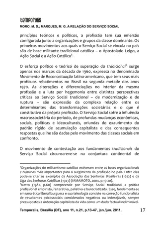 MORO, M. D.; MARQUES, M. G. A RELAÇÃO DO SERVIÇO SOCIAL
Temporalis, Brasilia (DF), ano 11, n.21, p.13-47, jan./jun. 2011. 17
princípios teóricos e políticos, a profissão tem sua emersão
configurada junto a organizações e grupos da classe dominante. Os
primeiros movimentos aos quais o Serviço Social se vincula no país
são de base militante tradicional católica – o Apostolado Leigo, a
Ação Social e a Ação Católica5
.
O esforço político e teórico de superação do tradicional6
surge
apenas nos marcos da década de 1960, expressa no denominado
Movimento de Reconceituação latino-americano, que tem seus mais
profícuos rebatimentos no Brasil na segunda metade dos anos
1970. As alterações e diferenciações no interior da mesma
profissão e a luta por hegemonia entre distintas perspectivas
críticas ao Serviço Social tradicional – de modernização e de
ruptura – são expressão da complexa relação entre os
determinantes das transformações societárias e o que é
constitutivo da própria profissão. O Serviço Social sofre a influência
macrossocietária do período, de profundas mudanças econômicas,
sociais, políticas e ideoculturais, oriundas do exaurimento do
padrão rígido de acumulação capitalista e das consequentes
respostas que lhe são dadas pelo movimento das classes sociais em
confronto.
O movimento de contestação aos fundamentos tradicionais do
Serviço Social circunscreve-se na conjuntura continental de
5
Organizações do militantismo católico estiveram entre as bases organizacionais
e humanas mais importantes para o surgimento da profissão no país. Entre elas
pode-se citar os exemplos da Associação das Senhoras Brasileiras (1922) e da
Liga das Senhoras Católicas (1923) (IAMAMOTO, 2004, p.19-20).
6
Netto (1981, p.60) compreende por Serviço Social tradicional a prática
profissional empirista, reiterativa, paliativa e burocratizada. Esse, fundamenta-se
em uma ética liberal burguesa e sua teleologia consiste na correção funcionalista
de resultantes psicossociais considerados negativos ou indesejáveis, sempre
pressupostos a ordenação capitalista da vida como um dado factual ineliminável.
 