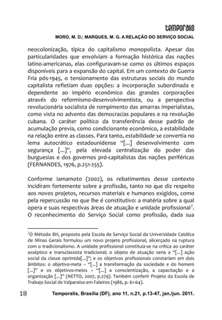MORO, M. D.; MARQUES, M. G. A RELAÇÃO DO SERVIÇO SOCIAL
Temporalis, Brasilia (DF), ano 11, n.21, p.13-47, jan./jun. 2011.18
neocolonização, típica do capitalismo monopolista. Apesar das
particularidades que envolviam a formação histórica das nações
latino-americanas, elas configuravam-se como os últimos espaços
disponíveis para a expansão do capital. Em um contexto de Guerra
Fria pós-1945, o tensionamento das estruturas sociais do mundo
capitalista refletiam duas opções: a incorporação subordinada e
dependente ao império econômico das grandes corporações
através do reformismo-desenvolvimentista, ou a perspectiva
revolucionária socialista de rompimento das amarras imperialistas,
como vista no advento das democracias populares e na revolução
cubana. O caráter político da transferência desse padrão de
acumulação previa, como condicionante econômico, a estabilidade
na relação entre as classes. Para tanto, estabilidade se convertia no
lema autocrático estadounidense “[...] desenvolvimento com
segurança [...]”, pela elevada centralização do poder das
burguesias e dos governos pró-capitalistas das nações periféricas
(FERNANDES, 1976, p.251-255).
Conforme Iamamoto (2002), os rebatimentos desse contexto
incidiram fortemente sobre a profissão, tanto no que diz respeito
aos novos projetos, recursos materiais e humanos exigidos, como
pela repercussão no que lhe é constitutivo: a matéria sobre a qual
opera e suas respectivas áreas de atuação e unidade profissional7
.
O reconhecimento do Serviço Social como profissão, dada sua
7
O Método BH, proposto pela Escola de Serviço Social da Universidade Católica
de Minas Gerais formulou um novo projeto profissional, alicerçado na ruptura
com o tradicionalismo. A unidade profissional constituía-se na crítica ao caráter
asséptico e transclassista tradicional; o objeto de atuação seria a “[...] ação
social da classe oprimida[...]”; e os objetivos profissionais constariam em dois
âmbitos: o objetivo-meta – “[...] a transformação da sociedade e do homem
[...]” e os objetivos-meios – “[...] a conscientização, a capacitação e a
organização [...]” (NETTO, 2007, p.279). Também conferir Projeto da Escola de
Trabajo Social de Valparaíso em Faleiros (1986, p. 61-64).
 