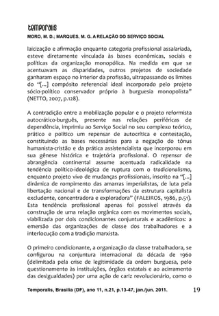 MORO, M. D.; MARQUES, M. G. A RELAÇÃO DO SERVIÇO SOCIAL
Temporalis, Brasilia (DF), ano 11, n.21, p.13-47, jan./jun. 2011. 19
laicização e afirmação enquanto categoria profissional assalariada,
esteve diretamente vinculada às bases econômicas, sociais e
políticas da organização monopólica. Na medida em que se
acentuavam as disparidades, outros projetos de sociedade
ganharam espaço no interior da profissão, ultrapassando os limites
do “[...] compósito referencial ideal incorporado pelo projeto
sócio-político conservador próprio à burguesia monopolista”
(NETTO, 2007, p.128).
A contradição entre a mobilização popular e o projeto reformista
autocrático-burguês, presente nas relações periféricas de
dependência, imprimiu ao Serviço Social no seu complexo teórico,
prático e político um repensar de autocrítica e contestação,
constituindo as bases necessárias para a negação do tônus
humanista-cristão e da prática assistencialista que incorporou em
sua gênese histórica e trajetória profissional. O repensar de
abrangência continental assume acentuada radicalidade na
tendência político-ideológica de ruptura com o tradicionalismo,
enquanto projeto vivo de mudanças profissionais, inscrito na “[...]
dinâmica de rompimento das amarras imperialistas, de luta pela
libertação nacional e de transformações da estrutura capitalista
excludente, concentradora e exploradora” (FALEIROS, 1986, p.51).
Esta tendência profissional apenas foi possível através da
construção de uma relação orgânica com os movimentos sociais,
viabilizada por dois condicionantes conjunturais e acadêmicos: a
emersão das organizações de classe dos trabalhadores e a
interlocução com a tradição marxista.
O primeiro condicionante, a organização da classe trabalhadora, se
configurou na conjuntura internacional da década de 1960
(delimitada pela crise de legitimidade da ordem burguesa, pelo
questionamento às instituições, órgãos estatais e ao acirramento
das desigualdades) por uma ação de cariz revolucionário, como o
 