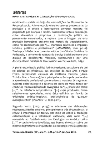 MORO, M. D.; MARQUES, M. G. A RELAÇÃO DO SERVIÇO SOCIAL
Temporalis, Brasilia (DF), ano 11, n.21, p.13-47, jan./jun. 2011. 21
movimentos sociais, no bojo das contradições do Movimento de
Reconceituação. A interlocução entre os setores progressistas da
profissão e o amplo e heterogêneo universo marxista foi
perpassada por avanços e limites. Possibilitou tanto a polarização
entre discussões e propostas, a contestação pública ao
pensamento conservador, a ruptura com a imagem de uma
profissão homogênea presente nos marcos do tradicionalismo,
como foi acompanhada por “[...] inúmeros equívocos e impasses
teóricos, políticos e profissionais” (IAMAMOTO, 2001, p.210).
Tendo por influência as correntes críticas das Ciências Sociais e da
Pedagogia, a vertente de ruptura do Serviço Social promove uma
diluição do pensamento marxiano, substituindo-o por uma
documentação primária de terceiros (SILVA e SILVA, 2002, p.79).
A plural organização política latino-americana, possuidora de um
rol eclético de influências, das encíclicas de João XXIII a Paulo
Freire, perpassando clássicos da militância marxista (Lênin,
Trotsky, Mao e Guevara), foi a principal referência pela qual se deu
a aproximação profissional com o universo marxista. O traço mais
evidente desse diálogo é a ausência da teoria de Marx, tendo por
condutos teóricos manuais de divulgação do “[...] marxismo oficial
[...]”, de influência neopositivista, “[...] cujas produções foram
seletivamente apropriadas, numa ótica utilitária, em função de
exigências prático-imediatas, prescindindo-se de qualquer
avaliação crítica” (IAMAMOTO, 2001, p.211).
Segundo Netto (2007, p.149) o ecletismo das elaborações
reconceptualizadas envolveu principalmente três circunstâncias: a
recusa à importação de teorias, por meio da crítica à produção
estadounidense e a valorização autóctone, vista como “[...]
necessária ao fortalecimento das ideologias na América Latina
[...]”; o confusionismo ideológico, que buscou sintetizar sobre um
mesmo dogmatismo as inquietudes da esquerda cristã às gerações
 