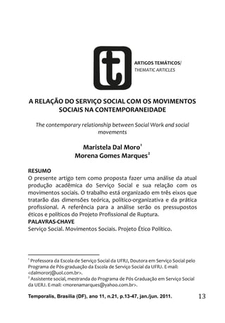 MORO, M. D.; MARQUES, M. G. A RELAÇÃO DO SERVIÇO SOCIAL
Temporalis, Brasilia (DF), ano 11, n.21, p.13-47, jan./jun. 2011. 13
A RELAÇÃO DO SERVIÇO SOCIAL COM OS MOVIMENTOS
SOCIAIS NA CONTEMPORANEIDADE
The contemporary relationship between Social Work and social
movements
Maristela Dal Moro1
Morena Gomes Marques2
RESUMO
O presente artigo tem como proposta fazer uma análise da atual
produção acadêmica do Serviço Social e sua relação com os
movimentos sociais. O trabalho está organizado em três eixos que
tratarão das dimensões teórica, político-organizativa e da prática
profissional. A referência para a análise serão os pressupostos
éticos e políticos do Projeto Profissional de Ruptura.
PALAVRAS-CHAVE
Serviço Social. Movimentos Sociais. Projeto Ético Político.
1
Professora da Escola de Serviço Social da UFRJ, Doutora em Serviço Social pelo
Programa de Pós-graduação da Escola de Serviço Social da UFRJ. E-mail:
<dalmororj@uol.com.br>.
2
Assistente social, mestranda do Programa de Pós Graduação em Serviço Social
da UERJ. E-mail: <morenamarques@yahoo.com.br>.
ARTIGOS TEMÁTICOS/
THEMATIC ARTICLES
 