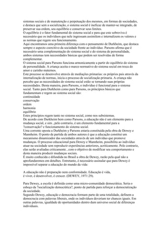 sistemas sociais e de manutenção e perpetuação dos mesmos, em formas de sociedades,
e destaca que sem a socialização, o sistema social é ineficaz de manter-se integrado, de
preservar sua ordem, seu equilíbrio e conservar seus limites.
O equilíbrio é o fator fundamental do sistema social e para que este sobreviva é
necessário que os indivíduos que nele ingressam assimilem e internalizem os valores e
as normas que regem seu funcionamento.
Aqui encontramos uma primeira diferença com o pensamento de Durkheim, que destaca
sempre o aspecto coercitivo da sociedade frente ao indivíduo. Parsons afirma que é
necessário uma complementação do sistema social e do sistema de personalidade,
ambos sistemas tem necessidades básicas que podem ser resolvidas de forma
complementar.
O sistema social para Parsons funciona armonicamente a partir do equilíbrio do sistema
de personalidade. A criança aceita o marco normativo do sistema social em troca do
amor e carinho maternos.
Este processo se desenvolve através de mediações primarias: os próprios pais através da
internalização de normas, inicia o processo de socialização primaria. A criança não
percebe que as necessidades do sistema social estão se tornando suas próprias
necessidades. Desta maneira, para Parsons, o indivíduo é funcional para o sistema
social. Tanto para Durkheim como para Parsons, os princípios básicos que
fundamentam e regem ao sistema social são:
continuidade
conservação
ordem
harmonia
equilíbrio
Estes princípios regem tanto no sistema social, como nos subsistemas.
De acordo com Durkheim bem como Parsons, a educação não é um elemento para a
mudança social, e sim , pelo contrario, é um elemento fundamental para a
?conservação? e funcionamento do sistema social.
Uma corrente oposta a Durkheim y Parsons estaria constituída pela obra de Dewey e
Mannheim. O ponto de partida de ambos autores é que a educação constitui um
mecanismo dinamizador das sociedades através de um indivíduo que promove
mudanças. O processo educacional para Dewey e Mannheim, possibilita ao indivíduo
atuar na sociedade sem reproduzir experiências anteriores, acriticamente. Pelo contrario,
elas serão avaliadas criticamente , com o objetivo de modificar seu comportamento e
desta maneira produzir mudanças sociais.
É muito conhecida e difundida no Brasil a obra de Dewey, razão pela qual não a
aprofundaremos em detalhes. Entretanto, é necessário assinalar que para Dewey é
impossível separar a educação do mundo da vida:
A educação não é preparação nem conformidade. Educação é vida,
é viver, é desenvolver, é crescer. (DEWEY, 1971:29).
Para Dewey, a escola é definida como uma micro-comunidade democrática. Seria o
esboço da ?socialização democrática?, ponto de partida para reforçar a democratização
da sociedade.
Segundo Dewey, educação e democracia formam parte de uma totalidade, definem a
democracia com palavras liberais, onde os indivíduos deveriam ter chances iguais. Em
outras palavras, igualdade de oportunidades dentro dum universo social de diferenças
individuais.
 