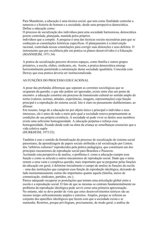 Para Mannheim, a educação é uma técnica social, que tem como finalidade controlar a
natureza e a historia do homem e a sociedade, desde uma perspectiva democrática.
Define a educação como:
O processo de socialização dos indivíduos para uma sociedade harmoniosa, democrática
porem controlada, planejada, mantida pelos próprios
indivíduos que a compõe. A pesquisa é uma das técnicas sociais necessárias para que se
conheçam as constelações históricas especificas. O planejamento é a intervenção
racional, controlada nessas constelações para corrigir suas distorções e seus defeitos. O
instrumento que por excelência põe em pratica os planos desenvolvidos é a Educação.
(MANNHEIM, 1971:34)
A pratica da socialização percorre diversos espaços, como família e outros grupos
primários, a escola, clubes, sindicatos, etc. Assim, a pratica democrática emerge
horizontalmente permitindo a estruturação duma sociedade igualitária. Concorda com
Dewey que essa pratica deveria ser institucionalizada.
AS FUNÇÕES DO PROCESSO EDUCACIONAL
A pesar das profundas diferenças que separam as correntes sociológicas que se
ocuparam da questão, e que não podem ser ignoradas, existe entre elas um ponto de
encontro: a educação constitui um processo de transmissão cultural no sentido amplo do
termo (valores, normas, atitudes, experiências, imagens, representações) cuja função
principal é a reprodução do sistema social. Isto é claro no pensamento durkheimiano, ao
afirmar:
Em resumo, longe de a educação ter por objeto único e principal o indivíduo e seus
interesses, ela é antes de tudo o meio pelo qual a sociedade renova perpetuamente as
condições de sua própria existência. A sociedade só pode viver se dentre seus membros
existe uma suficiente homogeneidade. A educação perpetua e reforça essa
homogeneidade, fixando desde cedo na alma da criança as semelhanças essenciais que a
vida coletiva supõe
(DURKHEIM, 1973:52).
Também é este o sentido da formalização do processo de socialização do sistema social
parsoniano; da aprendizagem de papeis sociais atribuída a tal socialização por Linton;
dos ?arbítrios culturais? reproduzidos pela prática pedagógica, que constituem um dos
principais mecanismos de reprodução social para Bourdieu e Passeron.
Aceitando esta perspectiva de analise, o problema é: como a educação cumpre essa
função e como se articula a outros mecanismos de reprodução social. Dado que o tema
remete a uma vasta e complexa questão, mais importante que se perguntar pelas funções
da educação em geral, é delimitar inicialmente o campo de analise às funções da escola
– uma das instituições que cumprem essa função de reprodução ideológica, deixando de
lado momentaneamente outras tão importantes quanto aquela (família, meios de
comunicação, sindicatos, partidos, etc.).
Parece adequado recuperar as postulações que tentam uma articulação global entre a
escola e a reprodução social. O fato de que as mesmas se centram fundamentalmente no
problema da reprodução ideológica pode servir como uma primeira aproximação.
No entanto, não se deve perder de vista que estes desenvolvimentos teóricos são ao
mesmo tempo suficientemente amplos e estreitos. Amplos, porque se referem ao
conjunto dos aparelhos ideológicos que fazem com que a sociedade exista e se
mantenha. Restritos, porque privilegiam, precisamente, de modo geral, a análise da
 