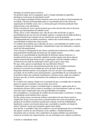ideologia, de maneira quase exclusiva.
Em primeiro lugar, deve-se perguntar: qual é a função atribuída aos aparelhos
ideológicos no processo de reprodução social?
Se se privilegia a produção de bens materiais como eixo de analise no funcionamento da
sociedade, a historia da humanidade pode ser reconstruída através das formas de
organização do trabalho social, isto é, a forma pela qual os homens produzem bens
materiais para a sua subsistência.
Desde este ponto de vista, é possível pensar que existe uma divisão entre os diversos
agentes que desempenham tal trabalho social.
Porem, talvez o mais importante seja o fato de que sobre tal divisão se ergue a
possibilidade de que um setor da sociedade organize o conjunto da atividade produtiva,
obtendo benefícios provenientes de seu controle dos meios de produção.
E fundamentalmente no âmbito econômico, embora não exclusivamente, que se coloca
a possibilidade existência das classe sociais.
E é também nesse âmbito que se desenha, de inicio, a possibilidade de conflito social
que emerge da relação de exploração e subordinação à qual está submetido o conjunto
social dos não-proprietarios.
Claro está que a estruturação de tais classes, partindo da existência do conflito, supõe
uma permanente modificação da forma que sua relação assume.
Radica-se aí a possibilidade de identificação de diferentes épocas históricas e o
reconhecimento de que a sociedade capitalista constitui apenas uma dessas épocas:
aquela caracterizada pela forma em que a organização social do trabalho conduz à
existência de um modo de exploração social a qual se gera a mais-valia.
Por que, então, pensar na reprodução em suas diferentes formas?
A mudança social ocorre necessariamente pelo fato de ser o conflito econômico
intrínseco ao conceito de sociedade que serve de ponto de partida?
Responder afirmativamente a essa pergunta seria cair em uma visão simplista da
sociedade. Se tal conflito existe potencialmente, a possibilidade de sua realização a fim
de produzir efeitos que realmente modifiquem a estrutura social, supõe um complexo
processo que não se resolve unicamente com mudanças no interior do processo
produtivo.
Se se admite este suposto, chegar-se-á à conclusão de que a sociedade não se reproduz
apenas no aspecto econômico, mas em todos seus níveis.
Compreender como e porque a sociedade logra se reproduzir, captar quais são os
mecanismos eficazes sobre os quais se assentam o seu funcionamento, pode ser, então,
uma chave para compreender suas reais possibilidades de mudança.
Em conseqüência, a visualização do conflito deverá transcender o econômico. A analise
da reprodução social também fará o mesmo.
De fato, parece pouco convincente atribuir a persistência de uma forma social ao
simples fato de que existe uma classe social possuidora dos meios de produção, que se
apropria do excedente econômico gerado pelo conjunto social dos trabalhadores.
Igualmente, é pouco convincente pensar que a sociedade se mantém em função do
estrito ?controle? social cujo monopólio aquela classe detém.
Sem duvida, a sociedade é algo mas complexo e em sua interpretação deve-se introduzir
não apenas a analise de suas instancias como, também, e fundamentalmente, a
articulação entre as mesmas. Dai a importância de alguns trabalhos que pretendem
centrar-se na analise das superestruturas, em sua articulação com o aspecto econômico.
A escola e a reprodução social
 