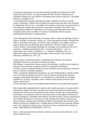 As primeiras apreciações em torno dos chamados aparelhos ideológicos do Estado
foram feitas por Gramsci. As superestruturas do bloco histórico constituem uma
totalidade complexa em cujo interior se distinguem duas esferas essenciais: a sociedade
política e a sociedade civil.
A sociedade política agrupa o aparelho de Estado, entendido este em seu sentido
restrito, realizando o conjunto das atividades da superestrutura que dão conta da função
de ?dominação. Por sua vez, a sociedade civil constitui a maior parte da superestrutura e
é formada pelo conjunto dos organismos vulgarmente chamados ?privados? e que
correspondem à função de ?hegemonia? que o grupo social dominante exerce sobre a
sociedade global. Esta sociedade civil pode ser considerada sob três aspectos
analiticamente diferentes e complementares:
Como ideologia da classe dominante, ela alcança todos os ramos da ideologia, da arte à
ciência, incluindo a economia, o direito, etc. Como concepção do mundo, difundida em
todas as acamadas sociais para vinculá-las à classe dirigente, ela se adapta a todos os
grupos: dai provêm seus diferentes graus qualitativos: filosofia, religião, sentido
comum, folclore; como direção ideológica da sociedade, ela se articula em três níveis
essenciais: a ideologia propriamente dita, a ?estrutura ideológica? – isto é, as
organizações que a criam e a difundem – e o ?material? ideológico, isto é: os
instrumentos técnicos de difusão da ideologia: sistema escolar, ?mass media? e
bibliotecas. (PORTELLI, 1971: 23)
A partir destas considerações gerais, os problemas da ?estrutura e do material
ideológico? passaram a ser temas recorrentes de analise.
Não obstante, o característico nesses estudos foi subordinar o conflito social surgido no
interior de tais instituições à analise formal de tais aparelhos ideológicos.
Contudo, o processo educacional deixou de ser analisado como um processo a-histórico,
para ser referido à sociedade capitalista.
Então, as perguntas fundamentais passaram a ser: que relação guarda o sistema escolar
com a estrutura das relações de classe? Como tal sistema escolar age de maneira a
assegurar a reprodução ideológica e, em conseqüência, a reprodução da sociedade
capitalista? E, por fim, a pergunta, como os fatores sociais agem no interior desse
sistema educacional?
Um dos principais esforços de elucidação deste problema foi enunciado desta maneira:
Para compreender adequadamente a natureza das relações que unem o sistema escolar à
estrutura das relações de classe e elucidar sem cair em uma espécie de metafísica da
harmonia das esferas o do providencialismo do melhor e do pior, das correspondências,
homologias e coincidências redutíveis em ultima analise à convergência de interesses,
alianças ideológicas e afinidades entre habitus, deixando de lado o discurso interminável
que resultaria de percorrer em cada caso a rede completa das relações circulares que
unem estruturas e praticas pela mediação do habitus como produto das estruturas, para
definir os limites de validade (isto é, validade desses limites) de uma expressão abstrata
como a de ?sistema de relações entre o sistema de ensino e a estrutura das relações de
classe?. (BOURDIEU & PASSERON, 1976:212).
Isto é, o nexo conceitual entre estruturas e praticas, que estes autores elaboram, é o de
habitus definido como:
 