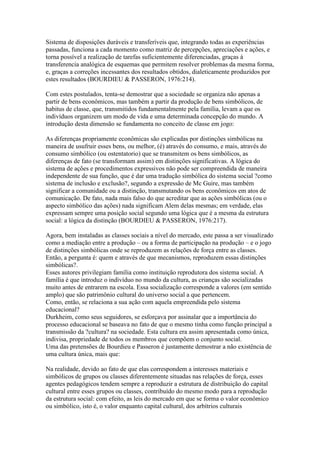 Sistema de disposições duráveis e transferíveis que, integrando todas as experiências
passadas, funciona a cada momento como matriz de percepções, apreciações e ações, e
torna possível a realização de tarefas suficientemente diferenciadas, graças à
transferencia analógica de esquemas que permitem resolver problemas da mesma forma,
e, graças a correções incessantes dos resultados obtidos, dialeticamente produzidos por
estes resultados (BOURDIEU & PASSERON, 1976:214).
Com estes postulados, tenta-se demostrar que a sociedade se organiza não apenas a
partir de bens econômicos, mas também a partir da produção de bens simbólicos, de
habitus de classe, que, transmitidos fundamentalmente pela família, levam a que os
indivíduos organizem um modo de vida e uma determinada concepção do mundo. A
introdução desta dimensão se fundamenta no conceito de classe em jogo:
As diferenças propriamente econômicas são explicadas por distinções simbólicas na
maneira de usufruir esses bens, ou melhor, (é) através do consumo, e mais, através do
consumo simbólico (ou ostentatorio) que se transmitem os bens simbólicos, as
diferenças de fato (se transformam assim) em distinções significativas. A lógica do
sistema de ações e procedimentos expressivos não pode ser compreendida de maneira
independente de sua função, que é dar uma tradução simbólica do sistema social ?como
sistema de inclusão e exclusão?, segundo a expressão de Mc Guire, mas também
significar a comunidade ou a distinção, transmutando os bens econômicos em atos de
comunicação. De fato, nada mais falso do que acreditar que as ações simbólicas (ou o
aspecto simbólico das ações) nada significam Alem delas mesmas; em verdade, elas
expressam sempre uma posição social segundo uma lógica que é a mesma da estrutura
social: a lógica da distinção (BOURDIEU & PASSERON, 1976:217).
Agora, bem instaladas as classes sociais a nível do mercado, este passa a ser visualizado
como a mediação entre a produção – ou a forma de participação na produção – e o jogo
de distinções simbólicas onde se reproduzem as relações de força entre as classes.
Então, a pergunta é: quem e através de que mecanismos, reproduzem essas distinções
simbólicas?.
Esses autores privilegiam família como instituição reprodutora dos sistema social. A
família é que introduz o indivíduo no mundo da cultura, as crianças são socializadas
muito antes de entrarem na escola. Essa socialização corresponde a valores (em sentido
amplo) que são patrimônio cultural do universo social a que pertencem.
Como, então, se relaciona a sua ação com aquela empreendida pelo sistema
educacional?
Durkheim, como seus seguidores, se esforçava por assinalar que a importância do
processo educacional se baseava no fato de que o mesmo tinha como função principal a
transmissão da ?cultura? na sociedade. Esta cultura era assim apresentada como única,
indivisa, propriedade de todos os membros que compõem o conjunto social.
Uma das pretensões de Bourdieu e Passeron é justamente demostrar a não existência de
uma cultura única, mais que:
Na realidade, devido ao fato de que elas correspondem a interesses materiais e
simbólicos de grupos ou classes diferentemente situadas nas relações de força, esses
agentes pedagógicos tendem sempre a reproduzir a estrutura de distribuição do capital
cultural entre esses grupos ou classes, contribuído do mesmo modo para a reprodução
da estrutura social: com efeito, as leis do mercado em que se forma o valor econômico
ou simbólico, isto é, o valor enquanto capital cultural, dos arbítrios culturais
 