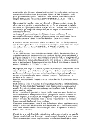 reproduzidos pelas diferentes ações pedagógicas (indivíduos educados) constituem um
dos mecanismos mais o menos determinantes segundo os tipos de formação social,
pelos quais se acha assegurada a reprodução social, definida como reprodução das
relações de força entre classes sociais. (BOURDIEU & PASSERON, 1976:218).
O sistema escolar reproduz, assim, a nível social, os diferentes capitais culturais das
classes sociais e, por fim, as próprias classes sociais. Os mecanismos de reprodução
encontram sua explicação ultima nas ?relações de poder?, relações essas de domínio e
subordinação que não podem ser explicadas por um simples reconhecimento de
consumos diferenciais.
Assim, quando analisam a função ideológica do sistema escolar, uma de suas
preocupações é justamente a da possível autonomia que pode ser atribuída a ele, em
relação à estrutura de classes. Com efeito, Bourdieu e Passeron perguntam:
Como levar em conta a autonomia relativa que a Escola deve à sua função específica,
sem deixar escapar as funções de classes que ela desempenha, necessariamente, em uma
sociedade dividida em classes? (BOURDIEU & PASSERON, 1976:219).
E respondem:
Se não é fácil perceber simultaneamente a autonomia relativa do sistema escolar, e sua
dependência relativa à estrutura das relações de classe, é porque, entre outras razões, a
percepção das funções de classe do sistema escolar está associada, na tradição teórica, a
uma representação instrumentalista das relações entre a escola e as classes dominantes
como se a comprovação da autonomia supusesse a ilusão de neutralidade do sistema de
ensino. (BOURDIEU & PASSERON, 1976:220).
O que parece, sim, surgir da exposição é que no caso das relações entre escola e classes
sociais a harmonia apresentada pelos autores parece perfeita: as estruturas objetivas
produzem os habitus de classe e, em particular, as disposições e predisposições que,
gerando as praticas adaptadas a essas estruturas, permitem o funcionamento e a
perpetuação das estruturas.
Bourdieu e Passeron falam da reprodução das classes do ponto de vista de uma analise
ideológica.
Neste sentido, a noção de existência de ?códigos lingüisticos? é de central importância.
Existem ?códigos lingüisticos? que se expressam claramente na linguagem, gerando
relações diferentes, constituem representações, significações próprias da cultura de
grupos ou classes sociais.
Frente a essa cultura fragmentada, o sistema escolar impõe uma norma lingüistica e
cultural determinada, mas aproximada àquela que é parte do universo simbólico das
famílias burguesas, e distanciada, em conseqüência, daquela dos setores populares. O
êxito ou o fracasso das crianças na escola se explica pela distancia de sua cultura ou
língua em relação à cultura e à língua escolares.
Finalmente, introduziremos o ponto de vista de Poulantzas sobre o papel da escola, no
qual se privilegia como eixo de analise a divisão trabalho intelectual/trabalho manual,
como forma de analisar tanto a função ideológica como a de reprodução da força de
trabalho anexa à mesma:
Com efeito, só se pode dizer de forma totalmente análoga e aproximativa que a escola
?forma? trabalho intelectual de um lado e trabalho manual (formação técnica) de outro.
Numerosos estudos mostraram amplamente que a escola capitalista não pode, situada
 