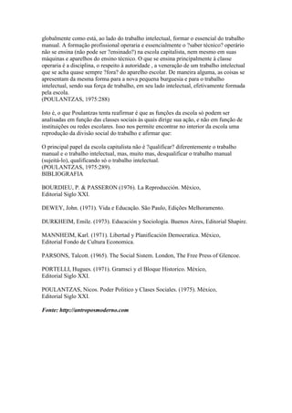 globalmente como está, ao lado do trabalho intelectual, formar o essencial do trabalho
manual. A formação profissional operaria e essencialmente o ?saber técnico? operário
não se ensina (não pode ser ?ensinado?) na escola capitalista, nem mesmo em suas
máquinas e aparelhos do ensino técnico. O que se ensina principalmente à classe
operaria é a disciplina, o respeito à autoridade , a veneração de um trabalho intelectual
que se acha quase sempre ?fora? do aparelho escolar. De maneira alguma, as coisas se
apresentam da mesma forma para a nova pequena burguesia e para o trabalho
intelectual, sendo sua força de trabalho, em seu lado intelectual, efetivamente formada
pela escola.
(POULANTZAS, 1975:288)
Isto é, o que Poulantzas tenta reafirmar é que as funções da escola só podem ser
analisadas em função das classes sociais às quais dirige sua ação, e não em função de
instituições ou redes escolares. Isso nos permite encontrar no interior da escola uma
reprodução da divisão social do trabalho e afirmar que:
O principal papel da escola capitalista não é ?qualificar? diferentemente o trabalho
manual e o trabalho intelectual, mas, muito mas, desqualificar o trabalho manual
(sujeitá-lo), qualificando só o trabalho intelectual.
(POULANTZAS, 1975:289).
BIBLIOGRAFIA
BOURDIEU, P. & PASSERON (1976). La Reproducción. México,
Editorial Siglo XXI.
DEWEY, John. (1971). Vida e Educação. São Paulo, Edições Melhoramento.
DURKHEIM, Emile. (1973). Educación y Sociología. Buenos Aires, Editorial Shapire.
MANNHEIM, Karl. (1971). Libertad y Planificación Democratica. México,
Editorial Fondo de Cultura Economica.
PARSONS, Talcott. (1965). The Social Sistem. London, The Free Press of Glencoe.
PORTELLI, Hugues. (1971). Gramsci y el Bloque Historico. México,
Editorial Siglo XXI.
POULANTZAS, Nicos. Poder Politico y Clases Sociales. (1975). México,
Editorial Siglo XXI.
Fonte: http://antroposmoderno.com
 