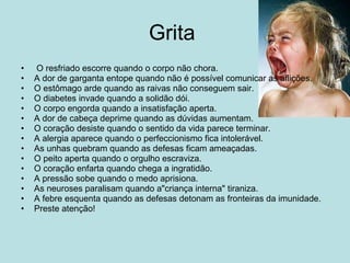 Grita    O resfriado escorre quando o corpo não chora. A dor de garganta entope quando não é possível comunicar as aflições. O estômago arde quando as raivas não conseguem sair. O diabetes invade quando a solidão dói. O corpo engorda quando a insatisfação aperta. A dor de cabeça deprime quando as dúvidas aumentam. O coração desiste quando o sentido da vida parece terminar. A alergia aparece quando o perfeccionismo fica intolerável. As unhas quebram quando as defesas ficam ameaçadas. O peito aperta quando o orgulho escraviza. O coração enfarta quando chega a ingratidão. A pressão sobe quando o medo aprisiona. As neuroses paralisam quando a"criança interna" tiraniza. A febre esquenta quando as defesas detonam as fronteiras da imunidade. Preste atenção! 