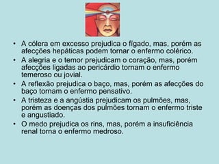 A cólera em excesso prejudica o fígado, mas, porém as afecções hepáticas podem tornar o enfermo colérico. A alegria e o temor prejudicam o coração, mas, porém afecções ligadas ao pericárdio tornam o enfermo temeroso ou jovial. A reflexão prejudica o baço, mas, porém as afecções do baço tornam o enfermo pensativo. A tristeza e a angústia prejudicam os pulmões, mas, porém as doenças dos pulmões tornam o enfermo triste e angustiado. O medo prejudica os rins, mas, porém a insuficiência renal torna o enfermo medroso. 