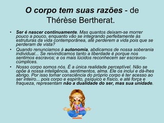 O corpo tem suas razões  - de Thérèse Bertherat.   Ser é nascer continuamente . Mas quantos deixam-se morrer pouco a pouco, enquanto vão se integrando perfeitamente às estruturas da vida contemporânea, até perderem a vida pois que se perderam de vista?   Quando renunciamos à  autonomia , abdicamos de nossa soberania individual... Se reivindicamos tanto a liberdade é porque nos sentimos escravos; e os mais lúcidos reconhecem ser escravos-cúmplices.   Nosso corpo somos nós. É a única realidade perceptível. Não se opõe à nossa inteligência, sentimentos, alma. Ele os inclui e dá-lhes abrigo. Por isso tomar consciência do próprio corpo é ter acesso ao ser inteiro... pois corpo e espiríto, psíquico e físico, e até força e fraqueza, representam  não a dualidade do ser, mas sua unidade .   