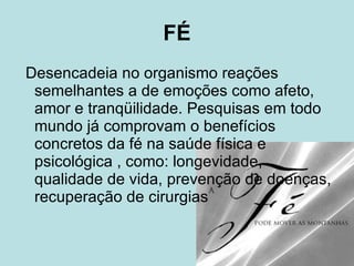 FÉ Desencadeia no organismo reações semelhantes a de emoções como afeto, amor e tranqüilidade. Pesquisas em todo mundo já comprovam o benefícios concretos da fé na saúde física e psicológica , como: longevidade, qualidade de vida, prevenção de doenças, recuperação de cirurgias  