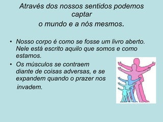 Através dos nossos sentidos podemos captar o mundo e a nós mesmos . Nosso corpo é como se fosse um livro aberto. Nele está escrito aquilo que somos e como estamos.  Os músculos se contraem diante de coisas adversas, e se expandem quando o prazer nos  invadem. 