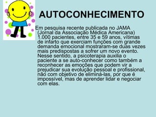 AUTOCONHECIMENTO Em pesquisa recente publicada no JAMA (Jornal da Associação Médica Americana) 1.000 pacientes, entre 35 e 59 anos, vítimas de infarto que exerciam funções com grande demanda emocional mostraram-se duas vezes mais predispostas a sofrer um novo evento. Nesse sentido, a psicoterapia auxilia o paciente a se auto-conhecer como também a reconhecer as emoções que podem vir a prejudicar sua evolução pessoal e profissional, não com objetivo de eliminá-las, por que é impossível, mas de aprender lidar e negociar com elas. 