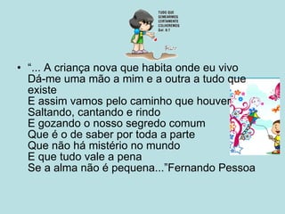 “ ... A criança nova que habita onde eu vivo  Dá-me uma mão a mim e a outra a tudo que existe  E assim vamos pelo caminho que houver  Saltando, cantando e rindo  E gozando o nosso segredo comum  Que é o de saber por toda a parte  Que não há mistério no mundo  E que tudo vale a pena  Se a alma não é pequena...”Fernando Pessoa  