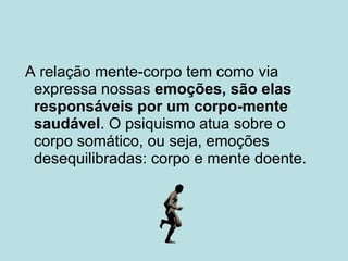 A relação mente-corpo tem como via expressa nossas  emoções, são elas responsáveis por um corpo-mente saudável . O psiquismo atua sobre o corpo somático, ou seja, emoções desequilibradas: corpo e mente doente. 