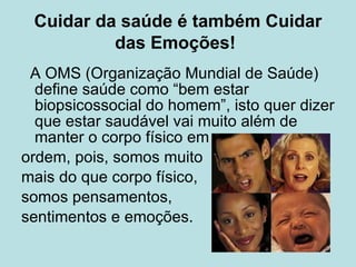 Cuidar da saúde é também Cuidar das Emoções!   A OMS (Organização Mundial de Saúde) define saúde como “bem estar biopsicossocial do homem”, isto quer dizer que estar saudável vai muito além de manter o corpo físico em  ordem, pois, somos muito  mais do que corpo físico,  somos pensamentos,  sentimentos e emoções. 