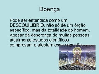 Doença Pode ser entendida como um DESEQUILIBRIO, não só de um órgão específico, mas da totalidade do homem. Apesar da descrença de muitas pessoas, atualmente estudos científicos comprovam e atestam essa conexão. 