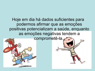 Hoje em dia há dados suficientes para podermos afirmar que as emoções positivas potencializam a saúde, enquanto as emoções negativas tendem a comprometê-la.  