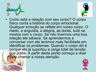 Como está a relação com seu corpo? O corpo físico conta a história do corpo emocional. Qualquer emoção se reflete em nosso corpo. O medo, a angustia, a alegria, as dores, tudo se mostra com o corpo. Se não tivermos uma boa relação ele adoece. Se aprendermos a conversar com ele teremos mais facilidade em identificar os problemas. Quando o corpo dói é porque ele já suportou a carga total de tensão que podia. A partir deste ponto começa a doer para chamar a nossa atenção.  