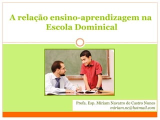 A relação ensino-aprendizagem na
Escola Dominical
Profa. Esp. Míriam Navarro de Castro Nunes
miriam.nc@hotmail.com
 