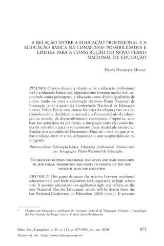 Dante Henrique Moura

A RELAÇÃO ENTRE A EDUCAÇÃO PROFISSIONAL E A
EDUCAÇÃO BÁSICA NA CONAE 2010: POSSIBILIDADES E
LIMITES PARA A CONSTRUÇÃO DO NOVO PLANO
NACIONAL DE EDUCAÇÃO
DANTE HENRIQUE MOURA*

RESUMO: O texto discute a relação entre a educação profissional
(EP) e a educação básica (EB), especialmente o ensino médio (EM), assumindo como pressuposto a educação como direito igualitário de
todos, tendo em vista a elaboração do novo Plano Nacional de
Educação ( PNE ) a partir da Conferência Nacional de Educação
(CONAE 2010). Faz-se uma síntese histórica da relação entre EB e EP,
considerando a dualidade estrutural e a funcionalidade da educação ao modelo de desenvolvimento econômico. Propõe-se, com
base nos princípios da politecnia, a integração entre elas como forma de contribuir para o rompimento dessa dualidade estrutural.
Analisa-se o conteúdo do Documento Final da CONAE no que se refere à relação entre EP e EM, comparando-o com os princípios do EM
integrado.
Palavras-chave: Educação básica. Educação profissional. Ensino médio. Integração. Plano Nacional de Educação.
THE

RELATION BETWEEN VOCATIONAL EDUCATION AND BASIC EDUCATION

IN 2010 CONAE: POSSIBILITIES AND LIMITS TO CONSTRUCT THE NEW
NATIONAL PLAN FOR EDUCATION

ABSTRACT: This paper discusses the relation between vocational
education (VE) and basic education (BE), especially in high school
(HS). It assumes education is an egalitarian right and reflects on the
new National Plan for Education, which will be drawn from the
last National Conference on Education (2010 CONAE). It presents

*

Doutor em Educação e professor do Instituto Federal de Educação, Ciência e Tecnologia
do Rio Grande do Norte (IFRN ). E-mail: dante@cefetrn.br

Educ. Soc., Campinas, v. 31, n. 112, p. 875-894, jul.-set. 2010
Disponível em <http://www.cedes.unicamp.br>

875

 