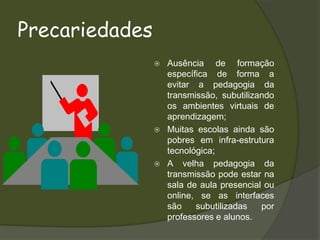 PrecariedadesAusência de formação específica de forma a evitar a pedagogia da transmissão, subutilizando os ambientes virtuais de aprendizagem;Muitas escolas ainda são pobres em infra-estrutura tecnológica;A velha pedagogia da transmissão pode estar na sala de aula presencial ou online, se as interfaces são subutilizadas por professores e alunos.