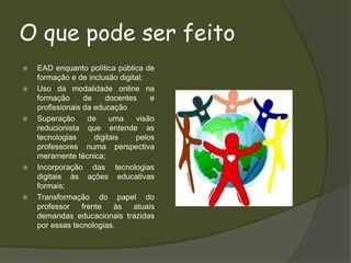 O que pode ser feitoEAD enquanto política pública de formação e de inclusão digital;Uso da modalidade online na formação de docentes e profissionais da educaçãoSuperação de uma visão reducionista que entende as tecnologias digitais pelos professores numa perspectiva meramente técnica;Incorporação das tecnologias digitais às ações educativas formais;Transformação do papel do professor frente às atuais demandas educacionais trazidas por essas tecnologias. 